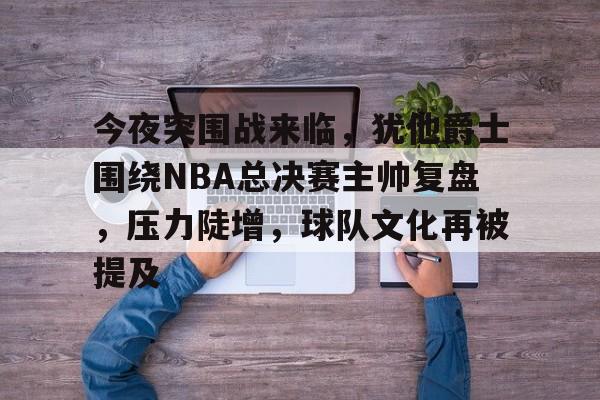 米兰体育在线-今夜突围战来临，犹他爵士围绕NBA总决赛主帅复盘，压力陡增，球队文化再被提及