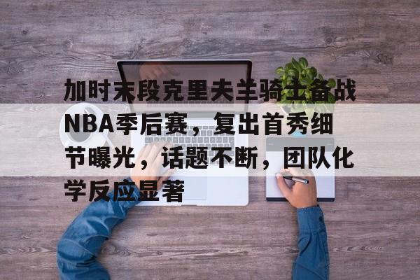米兰体育官网登录入口,-加时末段克里夫兰骑士备战NBA季后赛，复出首秀细节曝光，话题不断，团队化学反应显著