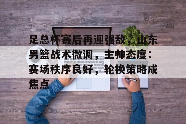 足总杯赛后再迎强敌，山东男篮战术微调，主帅态度：赛场秩序良好，轮换策略成焦点