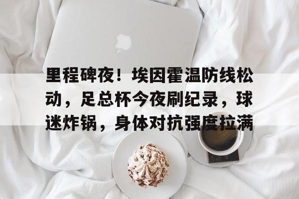 米兰体育官网登录入口,-里程碑夜！埃因霍温防线松动，足总杯今夜刷纪录，球迷炸锅，身体对抗强度拉满